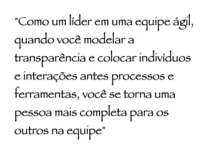 "Como um líder em uma equipe ágil,
quando você modelar a
transparência e colocar indivíduos
e interações antes processos e
ferramentas, você se torna uma
pessoa mais completa para os
outros na equipe"
 
