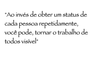 "Ao invés de obter um status de
cada pessoa repetidamente,
você pode, tornar o trabalho de
todos visível"
 