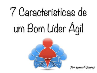 7 Características de
um Bom Líder Ágil
Por Ismael Soares
 