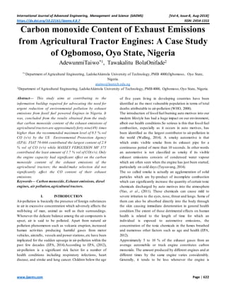 International Journal of Advanced Engineering, Management and Science (IJAEMS) [Vol-4, Issue-8, Aug-2018]
https://dx.doi.org/10.22161/ijaems.4.8.7 ISSN: 2454-1311
www.ijaems.com Page | 622
Carbon monoxide Content of Exhaust Emissions
from Agricultural Tractor Engines: A Case Study
of Ogbomoso, Oyo State, Nigeria
AdewunmiTaiwo*1, Tawakalitu BolaOnifade2
*1Department of Agricultural Engineering, LadokeAkintola University of Technology, PMB 4000,Ogbomoso, Oyo State,
Nigeria.
ataiwo@lautech.edu.ng
2Department of Agricultural Engineering, LadokeAkintola University of Technology, PMB 4000, Ogbomoso, Oyo State, Nigeria.
Abstract— This study aims at contributing to the
information buildup required for advocating the need for
urgent reduction of environmental pollution by exhaust
emissions from fossil fuel powered Engines in Nigeria. It
was, concluded from the results obtained from the study
that carbon monoxide content of the exhaust emissions of
agricultural tractorsare approximately forty nine(49) times
higher than the recommended maximum level of 0.5 % vol
CO (v/v) by the US Environmental Protection Agency
(EPA). FIAT 70-666 contributed the largest content of 2.9
% vol of CO (v/v) while MASSEY FERGUSSON MF 375
contributed the least amount of 1.7 % vol of CO(v/v). Only
the engine capacity had significant effect on the carbon
monoxide content of the exhaust emissions of the
agricultural tractors; the model/make selection did not
significantly affect the CO content of their exhaust
emissions.
Keywords— Carbon monoxide, Exhaust emissions, diesel
engines, air pollution,agricultural tractors.
I. INTRODUCTION
Air-pollution is basically the presence of foreign substances
in air in excessive concentration which adversely affects the
well-being of man, animal as well as their surroundings.
Whenever the delicate balance among the air components is
upset, air is said to be polluted. Apart from natural air
pollution phenomenon such as volcanic eruption, increased
human activities producing harmful gases from motor
vehicles, aircrafts, vessels and power stations,etc have been
implicated for the sudden upsurge in air-pollution within the
past few decades (EPA, 2014).According to EPA, (2012),
air-pollution is a significant risk factor for a number of
health conditions including respiratory infections, heart
disease, and stroke and lung cancer. Children below the age
of five years living in developing countries have been
identified as the most vulnerable population in terms of total
deaths attributable to air-pollution (WHO, 2008).
The introduction of fossil fuel burning auto motives into our
modern lifestyle has had a huge impact on our environment,
albeit our health conditions.So serious is this that fossil fuel
combustion, especially as it occurs in auto motives, has
been identified as the largest contributor to air-pollution in
the world (Walling, 2014). A smoky automotive is that
which emits visible smoke from its exhaust pipe for a
continuous period of more than 10 seconds. In other words
an automotive is not classified as smoky if its visible
exhaust emissions consists of condensed water vapour
which are often seen when the engine has just been started,
particularly on cold days (Taysavang, 2014).
The so called smoke is actually an agglomeration of solid
particles which are by-product of incomplete combustion
which can significantly increase the quantity of certain toxic
chemicals discharged by auto motives into the atmosphere
(Yao, et al., (2011). These chemicals can cause mild to
severe irritation to the eyes, nose, throat and lungs. Some of
them can also be absorbed directly into the body through
the skin causing immediate deterioration in general health
condition.The extent of these detrimental effects on human
health is related to the length of time for which an
individual is exposed to automotive emissions, the
concentration of the toxic chemicals in the fumes breathed
and numerous other factors such as age and health (EPA,
2012).
Approximately 5 to 10 % of the exhaust gases from an
average automobile or truck engine constitutes carbon
monoxide. The amount produced by different engines and at
different times by the same engine varies considerably.
Generally, it tends to be less whenever the engine is
 