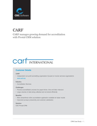CARF
CARF manages growing demand for accreditation
with Pivotal CRM solution




  Customer Details
  CARF
  • Independent non-profit accrediting organization focused on human services organizations
    www.carf.org

  Industry
  • Accreditation Services

  Challenges
  • Previous accreditation process too paper-driven, time and labor intensive
  • Large volumes of data being collected and not stored efficiently

  Benefits
  • More streamlined online accreditation application available for faster results
  • Improved surveyor productivity and customer satisfaction

  Solution
  CDC Pivotal CRM




                                                                                      CRM Case Study | 1
 