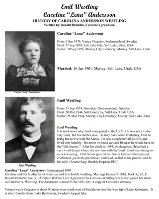 Emil Westling (1874-1944)
Caroline “Lena” Andersson (1874-1958)
HISTORY OF CAROLINA ANDERSSON WESTLING
Written by Ronald Bramble, Caroline's grandson.
Caroline “Lena” Andersson
Born: 9 Sep 1874, Vastra Vingaker, Sodermanland, Sweden
Died: 27 Sep 1958, Salt Lake City, Salt Lake, Utah, USA
Burial: 30 Sep 1958, Murray City Cemetery, Murray, Salt Lake, Utah
MARRIED: 16 Jan 1901, Murray, Salt Lake, Utah, USA
Emil Westling
Born: 25 Sep 1874, Osteraker, Sodermanland, Sweden
Died: 20 Mar 1944, Salt Lake City, Salt Lake, Utah, USA
Burial: 25 Mar 1944, Murray City Cemetery, Murray, Salt Lake, Utah
Emil Westling
It is not known why Emil immigrated to the USA. He was not a Latter
Day Saint, but his mother was. He may have come to Murray, Utah to
bring her to live with the Saints. He was a carpenter all his life, and lived
very humbly. He never owned a car, and lived as he would have in the
"old country." After his death in 1944, his daughter, Helen had a very
vivid dream where she saw him with the Lord. Emil was sitting on a rock
weeping. That dream spurred the family to have him baptized,
confirmed, given the priesthood, endowed, sealed to his parents, and to
his wife. (Source Susy Branble Hopkins PDF)
Caroline “Lena” Andersson - Emigrated 1899
Caroline and her brother Erick were married in a double wedding. Marriage license #10063, book K,
S.L.C.
Ronald Bramble has: (a) A Public Welfare Lien Agreement for Carolina Westling where she signed her
name as Caroline A. Westling. The document is dated 25 Jul 1951. (b) A copy of Carolina's obituary
Vastra (west) Vingaker is about 90 miles west-south west of Stockholm near the west tip of Lake
Kolsnaren. It is also 10 miles from Lake Hjalmaren, Sweden’s largest lake.
 