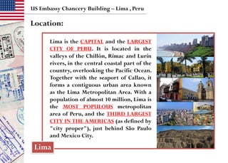 US Embassy Chancery Building – Lima , Peru
Location:
Lima
Lima is the CAPITAL and the LARGEST
CITY OF PERU. It is located in the
valleys of the Chillón, Rímac and Lurín
rivers, in the central coastal part of the
country, overlooking the Pacific Ocean.
Together with the seaport of Callao, it
forms a contiguous urban area known
as the Lima Metropolitan Area. With a
population of almost 10 million, Lima is
the MOST POPULOUS metropolitan
area of Peru, and the THIRD LARGEST
CITY IN THE AMERICAS (as defined by
"city proper"), just behind São Paulo
and Mexico City.
 