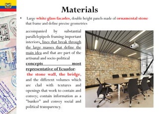 Materials
• Large white glass facades, double height panels made of ornamental stone
that frame and define precise geometries
accompanied by substantial
parallelepipeds framing important
interiors, lines that break through
the large masses that define the
main idea and that are part of the
artisanal and socio-political
concepts most
representative of Ecuador:
the stone wall, the bridge,
and the different volumes which
are clad with textures and
openings that work to contain and
convey; contain information as a
"bunker" and convey social and
political transparency.
 