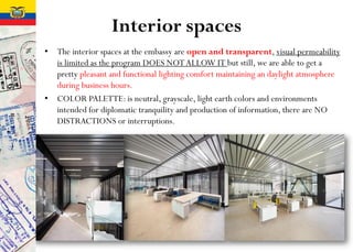 Interior spaces
• The interior spaces at the embassy are open and transparent, visual permeability
is limited as the program DOES NOTALLOW IT but still, we are able to get a
pretty pleasant and functional lighting comfort maintaining an daylight atmosphere
during business hours.
• COLOR PALETTE: is neutral, grayscale, light earth colors and environments
intended for diplomatic tranquility and production of information, there are NO
DISTRACTIONS or interruptions.
 