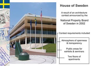 A result of an architecture
contest announced by the
National Property Board
of Sweden in 2002
House of Sweden
Contest requirements included
Atmosphere of openness
& transparency
Public areas for
exhibits & seminars
Two floors of
apartments
 