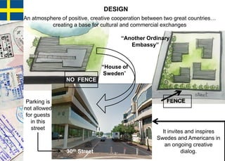 30th Street
Parking is
not allowed
for guests
in this
street
“House of
Sweden”
NO FENCE
FENCE
“Another Ordinary
Embassy”
DESIGN
It invites and inspires
Swedes and Americans in
an ongoing creative
dialog.
An atmosphere of positive, creative cooperation between two great countries…
creating a base for cultural and commercial exchanges
 
