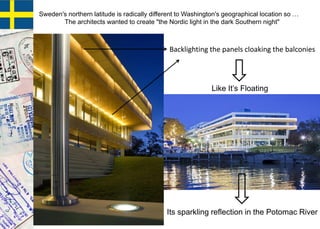 Like It’s Floating
Its sparkling reflection in the Potomac River
Sweden's northern latitude is radically different to Washington's geographical location so …
The architects wanted to create "the Nordic light in the dark Southern night"
Backlighting the panels cloaking the balconies
 