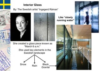 Interior Glass
By: The Swedish artist “Ingegerd Råman”
She used key elements in the
Swedish landscape
She created a glass piece known as
"March 6 a.m."
Snow
Rain
Black
Granite
Like “slowly
running water”
 