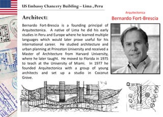 US Embassy Chancery Building – Lima , Peru
Bernardo Fort-Brescia is a founding principal of
Arquitectonica. A native of Lima he did his early
studies in Peru and Europe where he learned multiple
languages which would later prove useful for his
international career. He studied architecture and
urban planning at Princeton University and received a
Master of Architecture from Harvard University,
where he later taught. He moved to Florida in 1975
to teach at the University of Miami. In 1977 he
founded Arquitectonica with a group of young
architects and set up a studio in Coconut
Grove.
Bernardo Fort-BresciaArchitect:
Arquitectonica
 