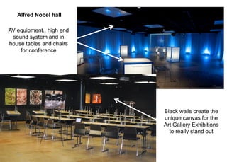 Black walls create the
unique canvas for the
Art Gallery Exhibitions
to really stand out
AV equipment.. high end
sound system and in
house tables and chairs
for conference
Alfred Nobel hall
 