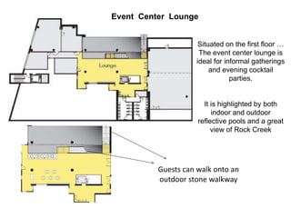 Event Center Lounge
Situated on the first floor …
The event center lounge is
ideal for informal gatherings
and evening cocktail
parties.
It is highlighted by both
indoor and outdoor
reflective pools and a great
view of Rock Creek
Guests can walk onto an
outdoor stone walkway
 