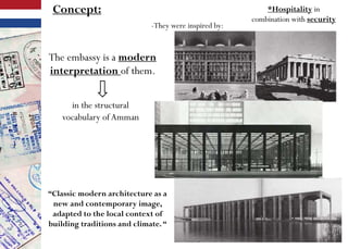 *Hospitality in
combination with security
The embassy is a modern
interpretation of them.
Concept:
-They were inspired by:
“Classic modern architecture as a
new and contemporary image,
adapted to the local context of
building traditions and climate.“
in the structural
vocabulary ofAmman
 