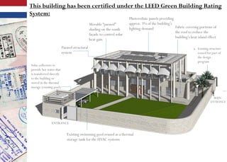 Movable “parasol”
shading on the south
façade to control solar
heat gain
Photovoltaic panels providing
approx. 3% of the building’s
lighting demand Fabric covering portions of
the roof to reduce the
building’s heat island effect
a. Existing structure
reused for part of
the design
program
Parasol structural
system
MAIN
ENTRANCE
ENTRANCE
Existing swimming pool reused as a thermal
storage tank for the HVAC systems
Solar collectors to
provide hot water that
is transferred directly
to the building or
stored in the thermal
storage (existing pool)
This building has been certified under the LEED Green Building Rating
System:
 