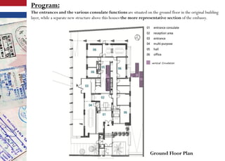 Program:
The entrances and the various consulate functions are situated on the ground floor in the original building
layer, while a separate new structure above this houses the more representative section of the embassy.
Ground Floor Plan
 