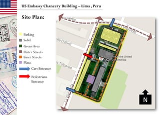 GreenArea
US Embassy Chancery Building – Lima , Peru
Parking
Inner Streets
Solid
Outer Streets
Cars Entrance
Pedestrians
Entrance
Site Plan:
Plaza
N
 