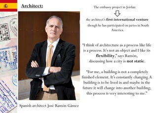 Architect:
Spanish architect José Ramón Gámez
-though he has participated on juries in South
America.
“I think of architecture as a process like life
is a process. It’s not an object and I like its
flexibility,” says Ramón,
discussing how a city is not static.
“For me, a building is not a completely
finished element. It’s constantly changing.A
building is to be lived in and maybe in the
future it will change into another building;
this process is very interesting to me.”
The embassy project in Jordan
the architect’s first international venture
 