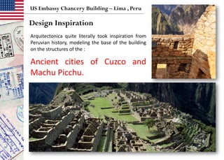 US Embassy Chancery Building – Lima , Peru
Design Inspiration
Arquitectonica quite literally took inspiration from
Peruvian history, modeling the base of the building
on the structures of the :
Ancient cities of Cuzco and
Machu Picchu.
 