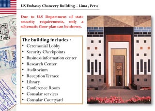 The building includes :
• Ceremonial Lobby
• Security Checkpoints
• Business information center
• Research Center
• Auditorium
• ReceptionTerrace
• Library
• Conference Room
• Consular services
• Consular Courtyard
US Embassy Chancery Building – Lima , Peru
Due to U.S Department of state
security requirements, only a
schematic floor plan can be shown.
 