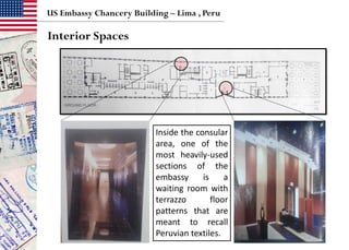 US Embassy Chancery Building – Lima , Peru
Interior Spaces
Inside the consular
area, one of the
most heavily-used
sections of the
embassy is a
waiting room with
terrazzo floor
patterns that are
meant to recall
Peruvian textiles.
 