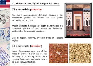 The materials (exterior)
The materials (interior)
US Embassy Chancery Building – Lima , Peru
For more contemporary, defensive purposes, the
trapezoidal panels are welded to steel plates
embedded in concrete.
Meant to create the illusion of depth along the top is a
triangular pattern of two shades of limestone,
anchored to the concrete structure.
Like all façade cladding, by steel bolts on support
angles.
Inside the consular area, one of the
most heavily-used sections of the
embassy is a waiting room with
terrazzo floor patterns that are meant
to recall Peruvian textiles.
 