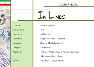 CASE STUDY
Location: Amman - Jordan
Surface Area: 2717
LandArea: 4676 sq. M.
Consultant: Engineers Plshyr- Daalmran
Contractor: Hussein Miqdad partners
Designer: MR Ghanei.
Architects PolsheerArchitecture & Planning Engineer
Mohammad Reza Ghanei
Clients Ministry of ForeignAffairs
In lines
 