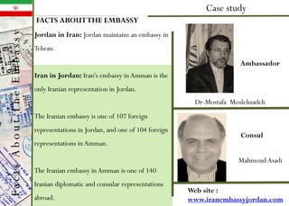 Dr-Mostafa Moslehzadeh
Case study
Consul
MahmoudAsadi
Ambassador
FACTS ABOUTTHE EMBASSY
Web site :
www.iranembassyjordan.com
Jordan in Iran: Jordan maintains an embassy in
Tehran.
Iran in Jordan: Iran's embassy in Amman is the
only Iranian representation in Jordan.
The Iranian embassy is one of 107 foreign
representations in Jordan, and one of 104 foreign
representations inAmman.
The Iranian embassy in Amman is one of 140
Iranian diplomatic and consular representations
abroad.
FactsAboutTheEmbassy
 