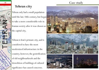 Tehran city
Case study
Tehran only had a small population
until the late 18th century, but began
to take a more considerable role in
Iranian society after it was chosen as
the capital city,
Tehran is Iran's primate city, and is
considered to have the most
modernized infrastructure in the
country; however, the gentrification
of old neighbourhoods and the
demolition of buildings of cultural
significance has caused concerns.
TEHRAN
 