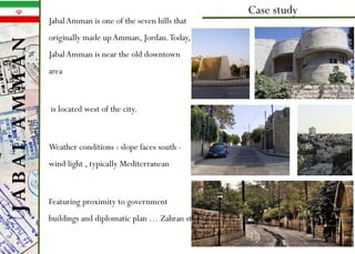 • JabalAmman is one of the seven hills that
originally made upAmman, Jordan.Today,
JabalAmman is near the old downtown
area
• is located west of the city.
• Weather conditions : slope faces south -
wind light , typically Mediterranean
• Featuring proximity to government
buildings and diplomatic plan … Zahran st.
Case study
.
JABALAMMAN
 