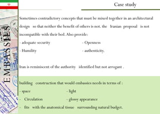 Case study
Sometimes contradictory concepts that must be mixed together in an architectural
design so that neither the benefit of others is not. the Iranian proposal is not
incompatible with their bed.Also provide:
- adequate security - Openness
- Humility - authenticity.
Iran is reminiscent of the authority identified but not arrogant .
building construction that would embassies needs in terms of :
- space - light
- Circulation - glossy appearance
- fits with the anatomical tissue surrounding natural budget.
EMBASSIES
 