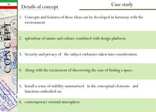 Case studyDetails of concept
1. Concepts and features of these ideas can be developed in harmony with the
environment
2. splendour of nature and culture combined with design platform.
3. Security and privacy of the subject embassies taken into consideration.
4. Along with the excitement of discovering the ease of finding a space.
5. Install a sense of stability summarized in the conceptual elements and
functions embodied on.
6. contemporary oriental atmosphere
CONCEPT
 