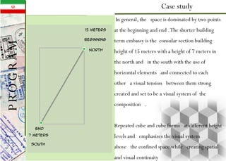 Case study
end
beginning
15 meters
7 meters
north
south
In general, the space is dominated by two points
at the beginning and end .The shorter building
term embassy is the consular section building
height of 15 meters with a height of 7 meters in
the north and in the south with the use of
horizontal elements and connected to each
other a visual tension between them strong
created and set to be a visual system of the
composition .
Repeated cube and cube forms at different height
levels and emphasizes the visual system
above the confined space while creating spatial
and visual continuity
PROGRAM
 