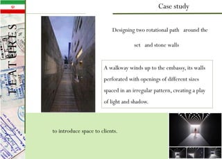 Case study
to introduce space to clients.
Designing two rotational path around the
set and stone walls
A walkway winds up to the embassy, its walls
perforated with openings of different sizes
spaced in an irregular pattern, creating a play
of light and shadow.
FEATURES
 