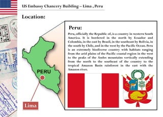 US Embassy Chancery Building – Lima , Peru
Location:
Lima
Peru:
Peru, officially the Republic of, is a country in western South
America. It is bordered in the north by Ecuador and
Colombia, in the east by Brazil, in the southeast by Bolivia, in
the south by Chile, and in the west by the Pacific Ocean. Peru
is an extremely biodiverse country with habitats ranging
from the arid plains of the Pacific coastal region in the west
to the peaks of the Andes mountains vertically extending
from the north to the southeast of the country to the
tropical Amazon Basin rainforest in the east with the
Amazon river.
 
