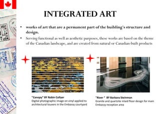 INTEGRATED ART
• works of art that are a permanent part of the building's structure and
design.
• Serving functional as well as aesthetic purposes, these works are based on the theme
of the Canadian landscape, and are created from natural or Canadian-built products
"Canopy“ BY Robin Collyer
Digital photographic image on vinyl applied to
architectural louvers in the Embassy courtyard
"River “ BY Barbara Steinman
Granite and quartzite inlaid floor design for main
Embassy reception area
 
