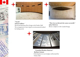 "North"
Adrian Göllner
Wood and aluminum floor design in theTimber Hall
The arrangement of stars depicts an astronomical method
for finding north.
"CanadianWeather Patterns"
Barbara Astman
Fritted pattern on curved glass wall around the
Timber Hall
"The river as thread, the canoe as needle"
John McEwen
Bronze sculpture in the Canada Passage
 