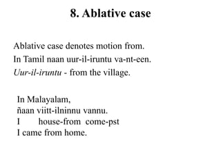 8. Ablative case
Ablative case denotes motion from.
In Tamil naan uur-il-iruntu va-nt-een.
Uur-il-iruntu - from the village.
In Malayalam,
ñaan viitt-ilninnu vannu.
I house-from come-pst
I came from home.
 