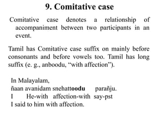 9. Comitative case
Comitative case denotes a relationship of
accompaniment between two participants in an
event.
Tamil has Comitative case suffix on mainly before
consonants and before vowels too. Tamil has long
suffix (e. g., anboodu, “with affection”).
In Malayalam,
ñaan avanidam snehattoodu parañju.
I He-with affection-with say-pst
I said to him with affection.
 