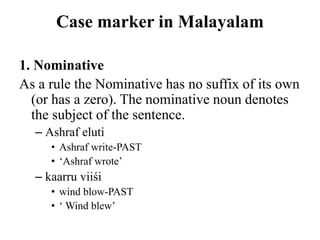 Case marker in Malayalam
1. Nominative
As a rule the Nominative has no suffix of its own
(or has a zero). The nominative noun denotes
the subject of the sentence.
– Ashraf eluti
• Ashraf write-PAST
• „Ashraf wrote‟
– kaarru viiśi
• wind blow-PAST
• „ Wind blew‟
 