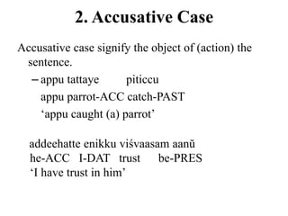 2. Accusative Case
Accusative case signify the object of (action) the
sentence.
– appu tattaye piticcu
appu parrot-ACC catch-PAST
„appu caught (a) parrot‟
addeehatte enikku viśvaasam aanŭ
he-ACC I-DAT trust be-PRES
„I have trust in him‟
 
