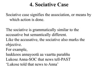 4. Sociative Case
Sociative case signifies the association, or means by
which action is done.
The sociative is grammatically similar to the
accusative but semantically different.
Like the accusative, the sociative also marks the
objective.
For example,
luukkoos annayootŭ aa vaartta paraññu
Lukose Anna-SOC that news tell-PAST
„Lukose told that news to Anna‟
 