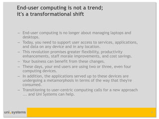 End-user computing is not a trend; it's a transformational shift 
–End-user computing is no longer about managing laptops and desktops. 
–Today, you need to support user access to services, applications, and data on any device and in any location. 
–This revolution promises greater flexibility, productivity enhancements, staff morale improvements, and cost savings. 
–Your business can benefit from these changes. 
–These days, your end users are using two or three, even four computing devices. 
–In addition, the applications served up to these devices are undergoing a metamorphosis in terms of the way that they're consumed. 
–Transitioning to user-centric computing calls for a new approach ... and Uni Systems can help. 
4  