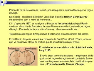 Peronella havia de casar-se, també, per assegurar la descendència per al regne
d’Aragó.
Els nobles i consellers de Ramir, van elegir el comte Ramon Berenguer IV
de Barcelona com a marit de Peronella...
L’11 d’agost de 1137, es va signar a Barbastre l’esponsalici pel qual Ramir
va donar al comte de Barcelona la seva filla com a muller i, amb ella, el regne
d’Aragó...Peronella tenia poc més d’un any i el comte més de vint...

Tota decisió del regne d’Aragó havia d’estar amb el consentiment del comte..

El rei Ramir, després, es retirà al monestir de Sant Pere el Vell d’Osca, encara
que va conservar el títol de rei fins que la seva filla fou major d’edat.

                             El matrimoni es va celebrar a la ciutat de Lleida,
                             l’any 1150.

                             S’havia creat la corona catalano – aragonesa, en la
                             qual tant el regne d’Aragó com el comtat de Barce-
                             lona mantingueren les seves lleis i institucions prò-
                             pies... S’havia format la Corona d’Aragó.
 