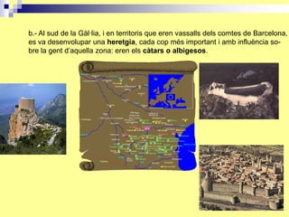 b.- Al sud de la Gàl·lia, i en territoris que eren vassalls dels comtes de Barcelona,
es va desenvolupar una heretgia, cada cop més important i amb influència so-
bre la gent d’aquella zona: eren els càtars o albigesos.
 