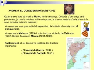 JAUME Ir. EL CONQUERIDOR (1208-1276)

Quan el seu pare va morir a Muret, tenia cinc anys. Després d’uns anys amb
problemes, ja que la noblesa volia més poder, a la seva majoria d’edat afermà la
seva autoritat sobre la noblesa.
Va començar una gran activitat expansiva i la història el coneix com el
Conqueridor.
Va conquerir Mallorca (1229) i, més tard, va iniciar la de València
(1232-1245) i, finalment, Múrcia (1264-1266).

Políticament, el rei Jaume va realitzar dos tractats
importants:
                - El tractat d’Almizra ( 1244 )
                - El tractat de Corbeil ( 1258 )
 