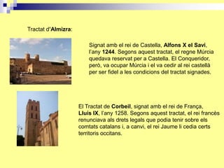 Tractat d’Almizra:

                         Signat amb el rei de Castella, Alfons X el Savi,
                         l’any 1244. Segons aquest tractat, el regne Múrcia
                         quedava reservat per a Castella. El Conqueridor,
                         però, va ocupar Múrcia i el va cedir al rei castellà
                         per ser fidel a les condicions del tractat signades.




                     El Tractat de Corbeil, signat amb el rei de França,
                     Lluís IX, l’any 1258. Segons aquest tractat, el rei francès
                     renunciava als drets legals que podia tenir sobre els
                     comtats catalans i, a canvi, el rei Jaume li cedia certs
                     territoris occitans.
 
