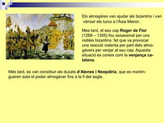 Els almogàres van ajudar als bizantins i van
                                        vèncer els turcs a l’Àsia Menor.

                                        Mes tard, el seu cap Roger de Flor
                                        (1268 – 1305) fou assassinat per uns
                                        nobles bizantins, fet que va provocar
                                        una reacció violenta per part dels almo-
                                        gàvers per venjar al seu cap. Aquesta
                                        situació es coneix com la venjança ca-
                                        talana.

Més tard, es van constituir els ducats d’Atenes i Neopàtria, que es mantin-
gueren sota el poder almogàver fins a la fi del segle.
 