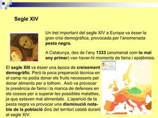 Segle XIV

                     Un tret important del segle XIV a Europa va ésser la
                     gran crisi demogràfica, provocada per l’anomenada
                     pesta negra.

                     A Catalunya, des de l’any 1333 (anomenat com lo mal
                     any primer) van haver-hi moments de fams i epidèmies.

El segle XIII va ésser una època de creixement
demogràfic. Però la poca preparació tècnica en
el camp no podia donar els fruits necessaris per
donar aliments per a tothom. Això va provocar
la presència de fams i la manca de defenses en
els cossos per a superar les possibles malalties,
ja que estaven mal alimentats. .L’aparició de la
pesta negra va provocar una disminució nota-
ble de la població dins del territori català durant
el segle XIV.
 