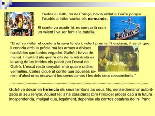 Carles el Calb, rei de França, havia cridat a Guifré perquè
                             l’ajudés a lluitar contra els normands.

                         El comte va acudir-hi, es comportà com
                         un valent i va ser ferit a la batalla.

“El rei va visitar el comte a la seva tenda i, volent premiar l’heroisme, li va dir que
li donaria amb la pròpia mà les armes o divises
nobiliàries que tantes vegades Guifré li havia de-
manat. I mullant els quatre dits de la mà dreta en
la sang de les ferides els passà per l’escut de
Guifré. L’escut restà senyalat amb quatre ratlles
vermelles. Carles digué al comte que aquelles se-
rien, d’aleshores endavant les seves armes i les dels seus descendents.”
................................................................................................................................
Guifré va deixar en herència els seus territoris als seus fills, sense demanar autorit-
zació al seu senyor. Aquest fet, s’ha considerat com l’inici del procés cap a la futura
independència, malgrat que, legalment, depenien els comtes catalans del rei franc.
 