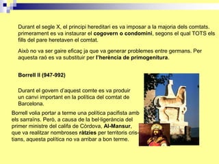 Durant el segle X, el principi hereditari es va imposar a la majoria dels comtats.
  primerament es va instaurar el cogovern o condomini, segons el qual TOTS els
  fills del pare heretaven el comtat.

  Això no va ser gaire eficaç ja que va generar problemes entre germans. Per
  aquesta raó es va substituir per l’herència de primogenitura.


  Borrell II (947-992)

  Durant el govern d’aquest comte es va produir
  un canvi important en la política del comtat de
  Barcelona.
Borrell volia portar a terme una política pacifista amb
els sarraïns. Però, a causa de la bel·ligerància del
primer ministre del califa de Còrdova, Al-Mansur,
que va realitzar nombroses ràtzies per territoris cris-
tians, aquesta política no va arribar a bon terme.
 